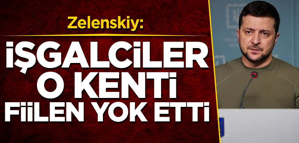 Zelenskiy: İşgalciler o kenti fiilen yok etti