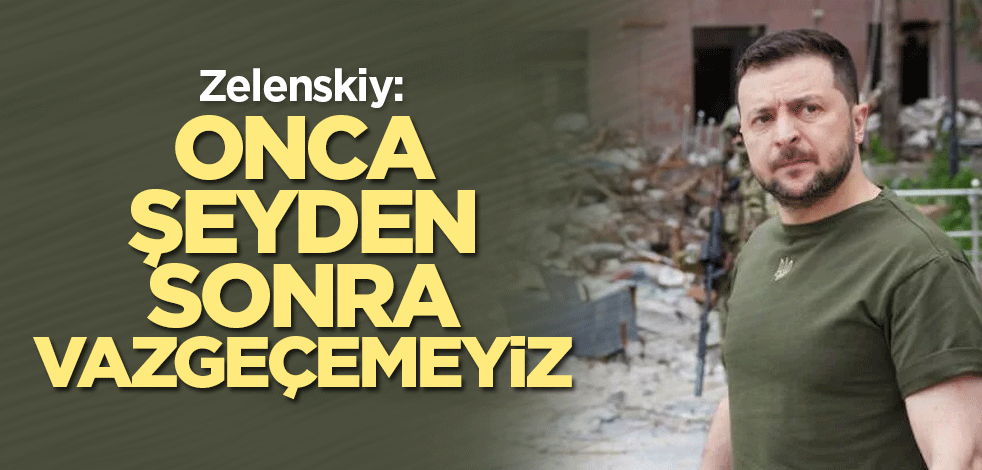 Zelenskiy: Onca şeyden sonra vazgeçemeyiz