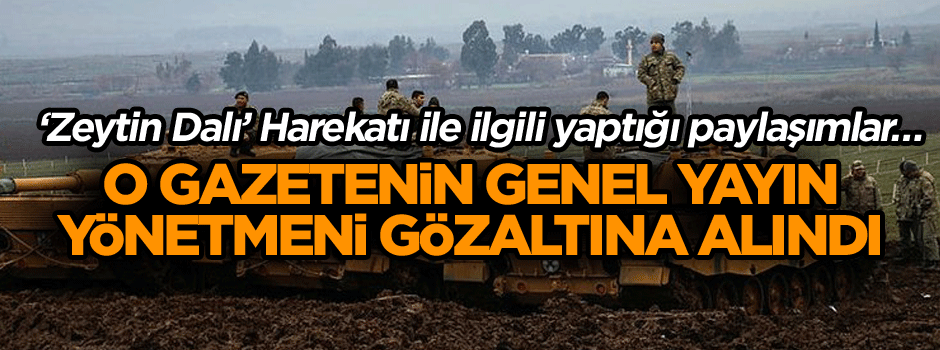 ‘Zeytin Dalı’ Harekatı ile ilgili yaptığı paylaşımlar… O gazetenin genel yayın yönetmeni gözaltına alındı