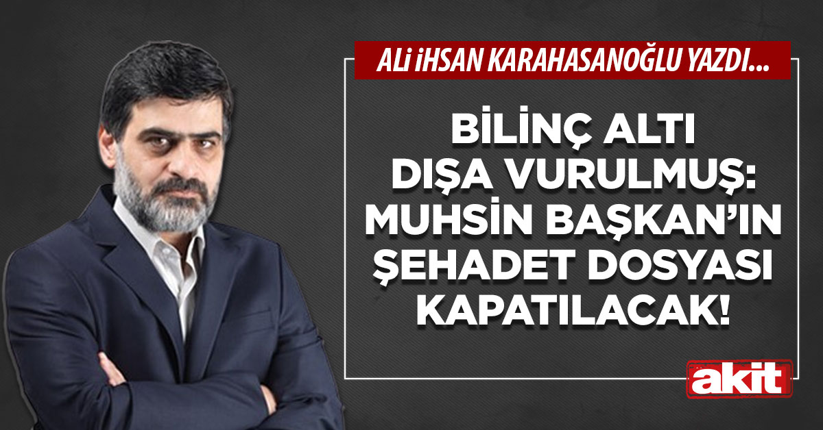 Bilinç altı dışa vurulmuş: Muhsin Başkan’ın şehadet dosyası kapatılacak!