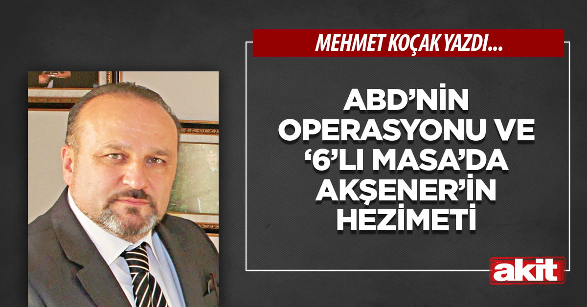 ABD’nin operasyonu ve ‘6’lı Masa’da Akşener’in hezimeti