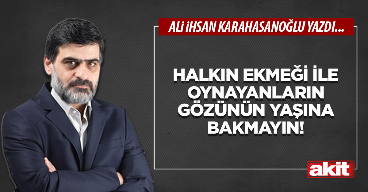 Halkın ekmeği ile oynayanların gözünün yaşına bakmayın!