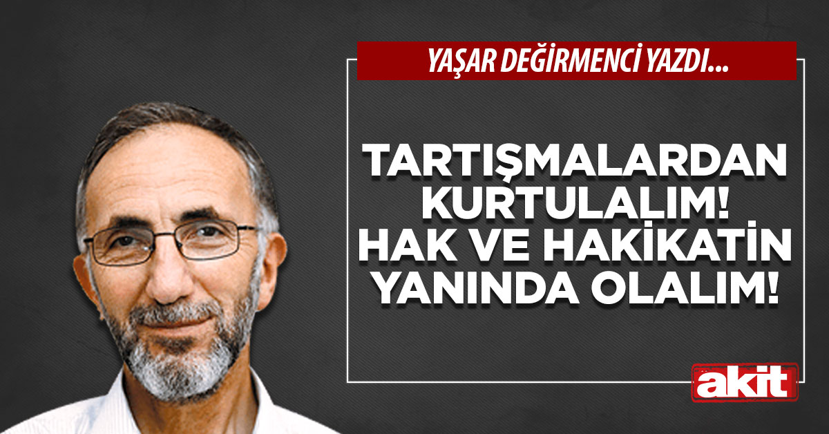 Tartışmalardan kurtulalım! Hak ve hakikatin yanında olalım!
