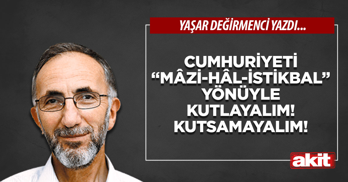 Cumhuriyeti “mâzi-hâl-istikbal” yönüyle kutlayalım! Kutsamayalım!