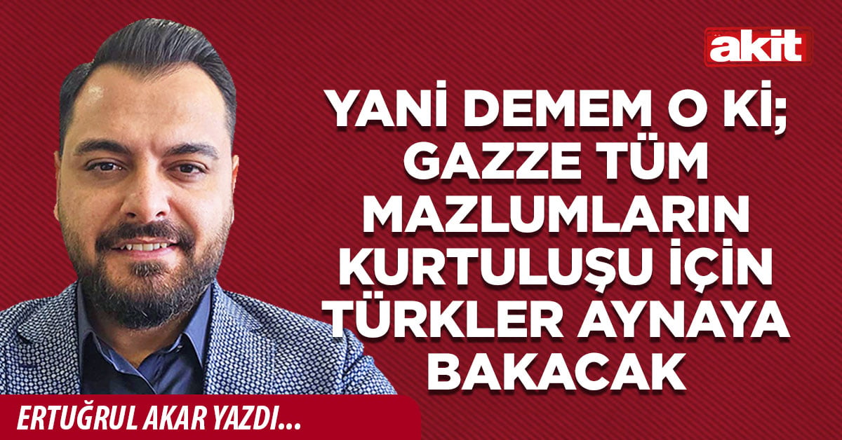 Yani demem o ki; Gazze tüm mazlumların kurtuluşu için Türkler aynaya bakacak