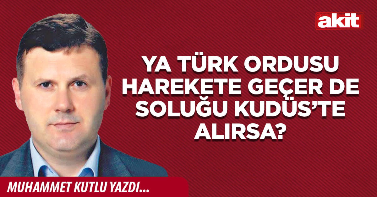 Ya Türk Ordusu harekete geçer de soluğu Kudüs’te alırsa?