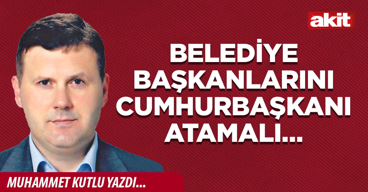 Belediye başkanlarını Cumhurbaşkanı atamalı…