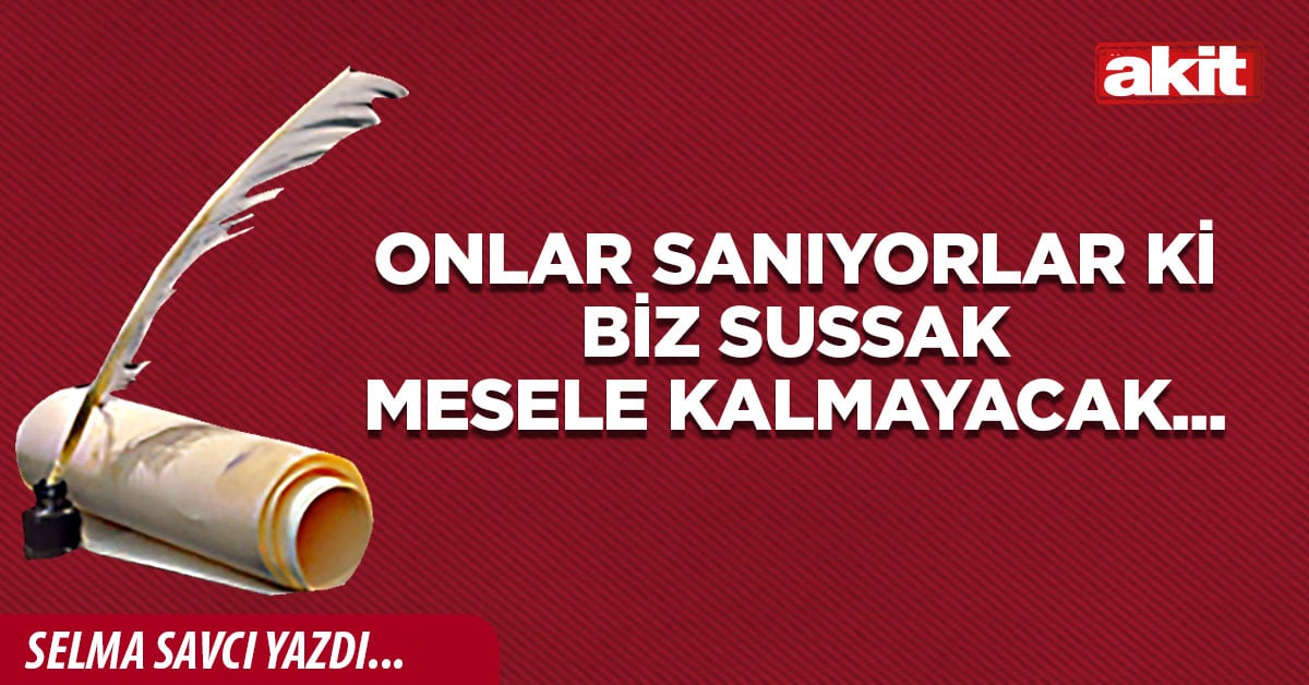 Onlar sanıyorlar ki biz sussak mesele kalmayacak...