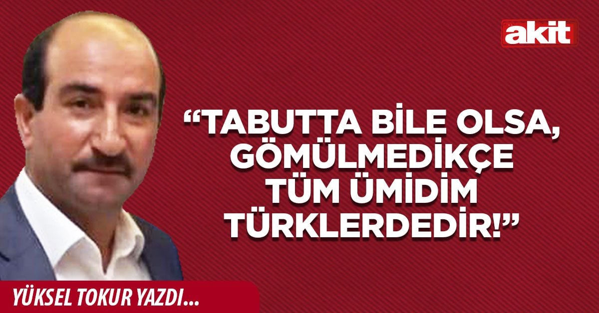 “Tabutta bile olsa, gömülmedikçe tüm ümidim Türklerdedir!”